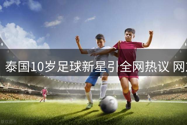 泰国10岁足球新星引全网热议 网友聚焦少年球员真实年龄争议